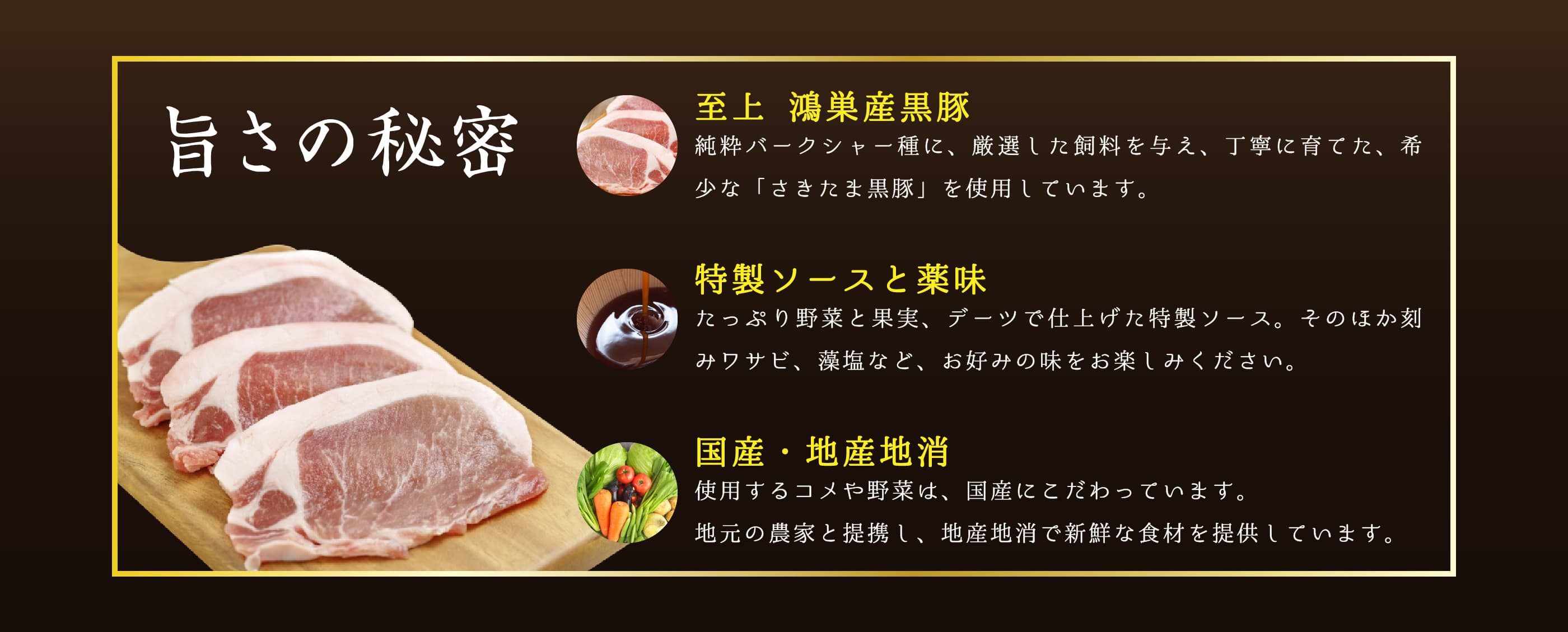 旨さの秘密。至上 鴻巣産黒豚。純粋バークシャー種に、厳選した飼料を与え、丁寧に育てた、希少な「さきたま黒豚」を使用しています。特製ソースと薬味。たっぷり野菜と果実、デーツで仕上げた特製ソース。そのほか刻みワサビ、藻塩など、お好みの味をお楽しみください。国産・地産地消。使用するコメや野菜は、国産にこだわっています。地元の農家と提携し、地産地消で新鮮な食材を提供しています。
