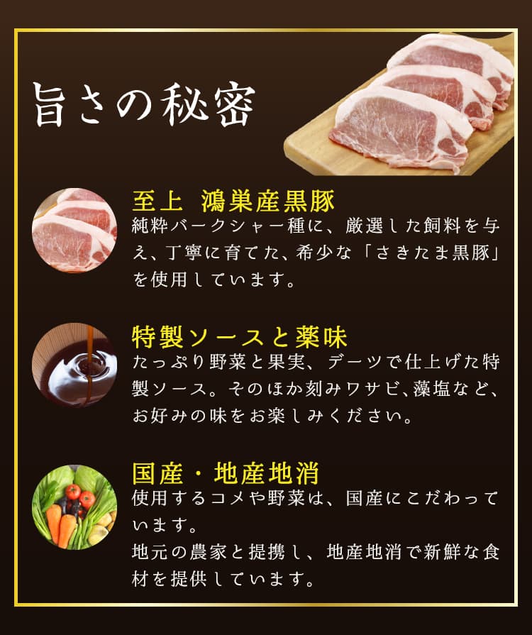 旨さの秘密。至上 鴻巣産黒豚。純粋バークシャー種に、厳選した飼料を与え、丁寧に育てた、希少な「さきたま黒豚」を使用しています。特製ソースと薬味。たっぷり野菜と果実、デーツで仕上げた特製ソース。そのほか刻みワサビ、藻塩など、お好みの味をお楽しみください。国産・地産地消。使用するコメや野菜は、国産にこだわっています。地元の農家と提携し、地産地消で新鮮な食材を提供しています。