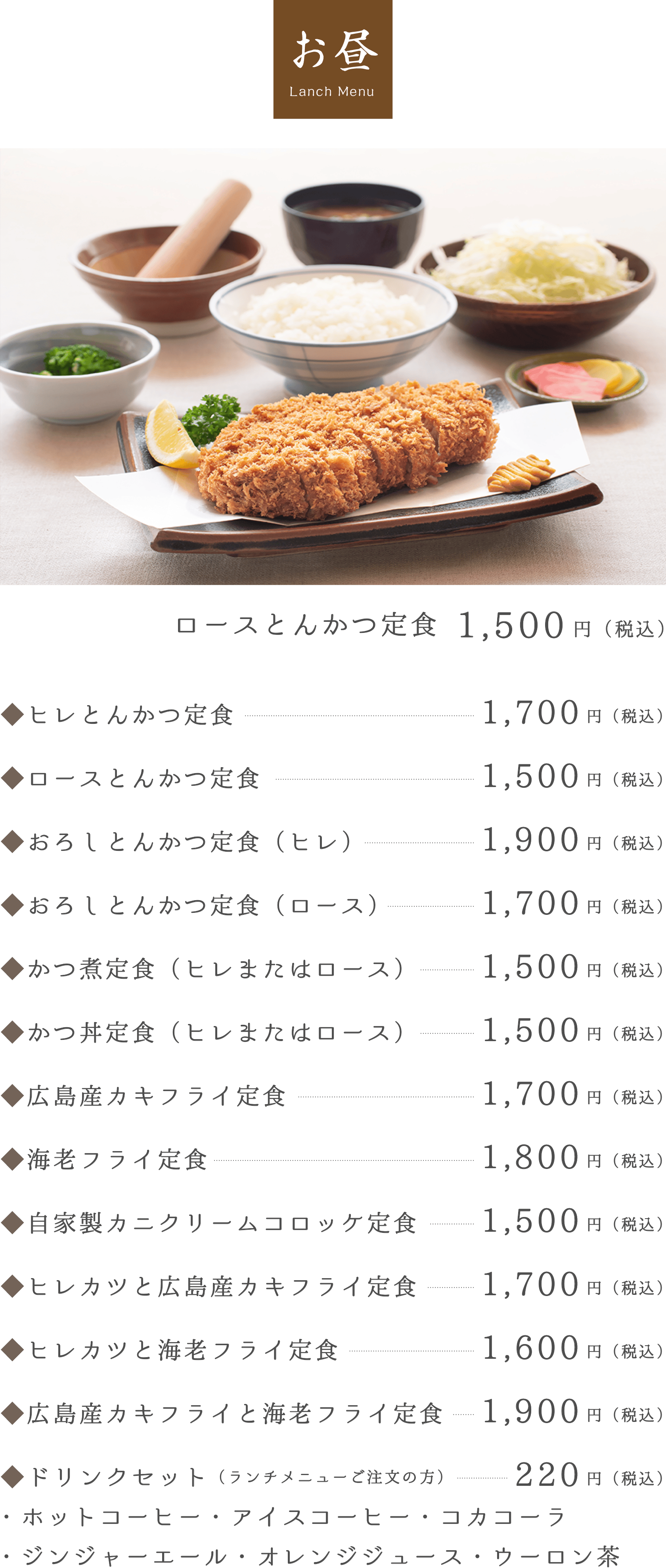 お昼 Lanch Menu。ロースとんかつ定食 1,200円（税込）。◆ヒレとんかつ定食1,400円（税込）。◆ロースとんかつ定食1,200円（税込）。◆おろしとんかつ定食（ヒレ）1,600円（税込）。◆おろしとんかつ定食（ロース）1,400円（税込）。◆かつ煮定食（ヒレまたはロース）1,200円（税込）。◆かつ丼定食（ヒレまたはロース）1,200円（税込）。◆広島産カキフライ定食1,400円（税込）。◆海老フライ定食1,500円（税込）。◆自家製カニクリームコロッケ定食1,200円（税込）。◆ヒレカツと広島産カキフライ定食1,400円（税込）。◆ヒレカツと海老フライ定食1,300円（税込）。◆広島産カキフライと海老フライ定食1,600円（税込）。◆ドリンクセット（ランチメニューご注文の方）・ホットコーヒー・アイスコーヒー・コカコーラ・・ジンジャーエール・オレンジジュース・ウーロン茶150円（税込）。