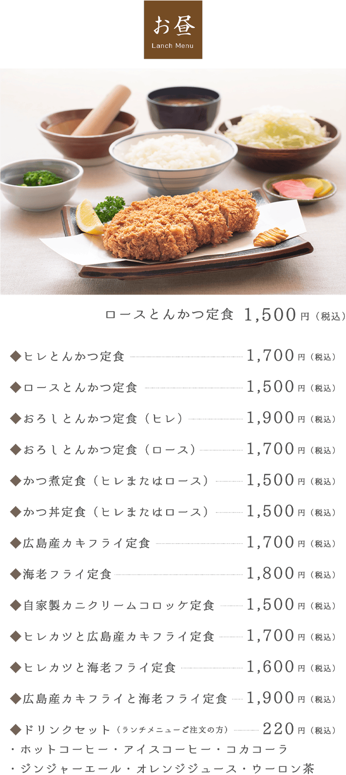 お昼 Lanch Menu。ロースとんかつ定食 1,200円（税込）。◆ヒレとんかつ定食1,400円（税込）。◆ロースとんかつ定食1,200円（税込）。◆おろしとんかつ定食（ヒレ）1,600円（税込）。◆おろしとんかつ定食（ロース）1,400円（税込）。◆かつ煮定食（ヒレまたはロース）1,200円（税込）。◆かつ丼定食（ヒレまたはロース）1,200円（税込）。◆広島産カキフライ定食1,400円（税込）。◆海老フライ定食1,500円（税込）。◆自家製カニクリームコロッケ定食1,200円（税込）。◆ヒレカツと広島産カキフライ定食1,400円（税込）。◆ヒレカツと海老フライ定食1,300円（税込）。◆広島産カキフライと海老フライ定食1,600円（税込）。◆ドリンクセット（ランチメニューご注文の方）・ホットコーヒー・アイスコーヒー・コカコーラ・・ジンジャーエール・オレンジジュース・ウーロン茶150円（税込）。