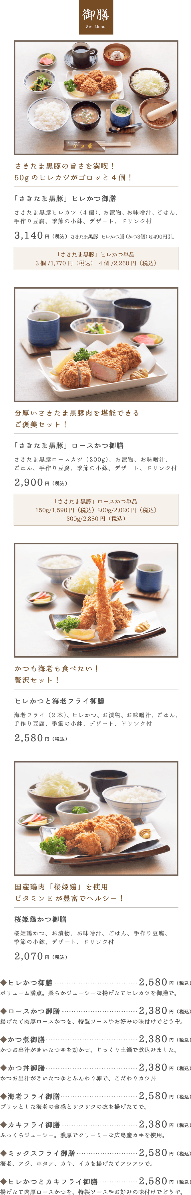 御膳 set Menu。「さきたま黒豚」ヒレかつ御膳2,840円（税込）。「さきたま黒豚」ロースかつ御膳2,600円（税込）。ヒレかつと海老フライ御膳2,280円（税込）。桜姫鶏かつ御膳1,870円（税込）。◆ヒレかつ御膳2,280円（税込）。◆ロースかつ御膳2,080円（税込）。◆かつ煮御膳2,080円（税込）。◆かつ丼御膳2,080円（税込）。◆海老フライ御膳2,230円（税込）。◆カキフライ御膳2,080円（税込）。◆ミックスフライ御膳2,200円（税込）。◆ヒレかつとカキフライ御膳2,280円（税込）。