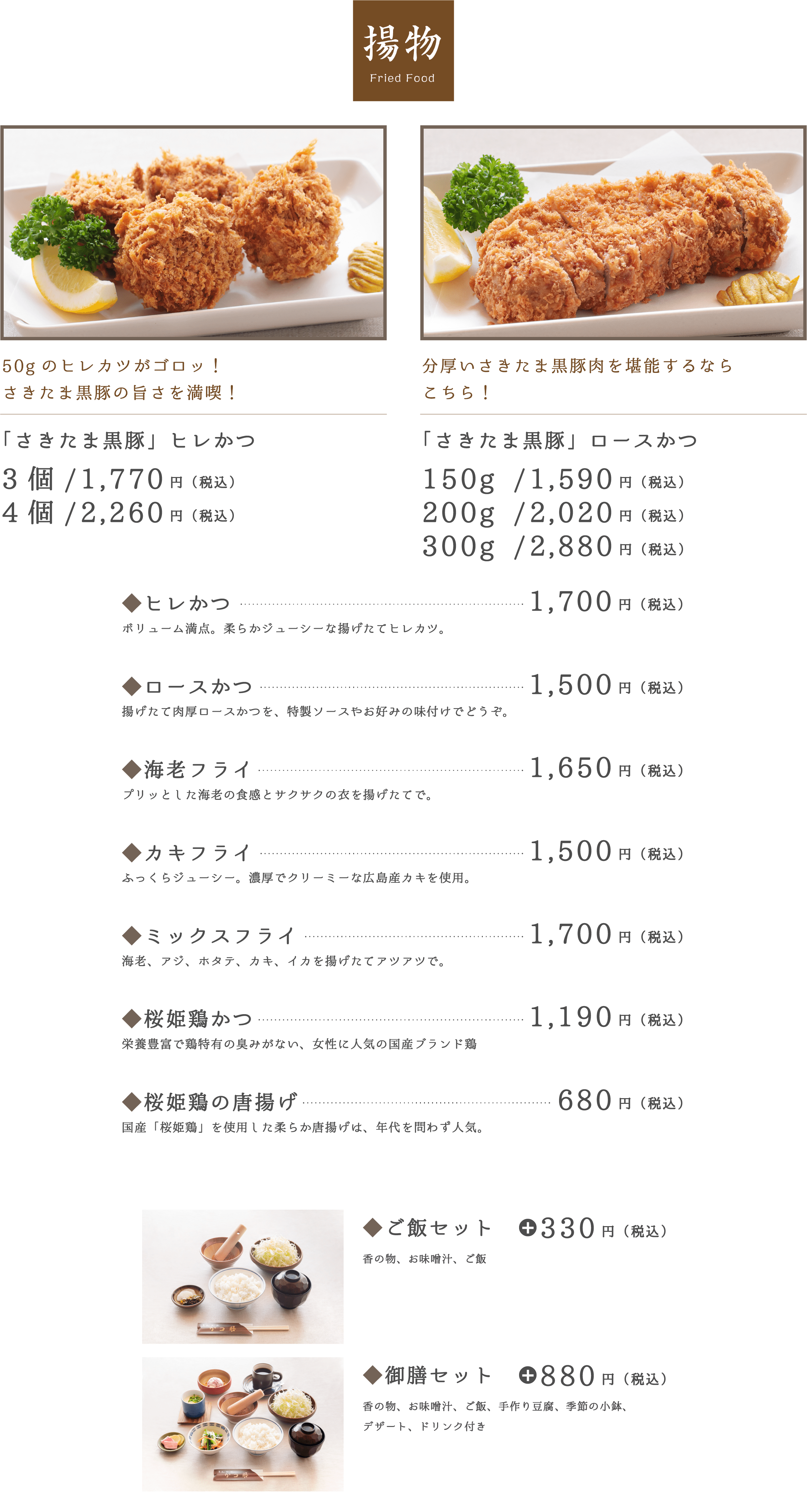 揚物 Fried Food。「さきたま黒豚」ヒレかつ3個/1,470円（税込）4個/1,960円（税込）。「さきたま黒豚」ロースかつ150g /1,290円（税込）200g /1,720円（税込）300g /2,580円（税込）。ヒレかつ1,400円（税込）。ロースかつ1,200円（税込）。◆海老フライ1,350円（税込）。◆カキフライ1,200円（税込）。◆ミックスフライ1,400円（税込）。◆かつ丼御膳1,980円（税込）。◆桜姫鶏かつ990円（税込）。◆桜姫鶏の唐揚げ680円（税込）。◆ご飯セット330円（税込）。◆御膳セット880円（税込）