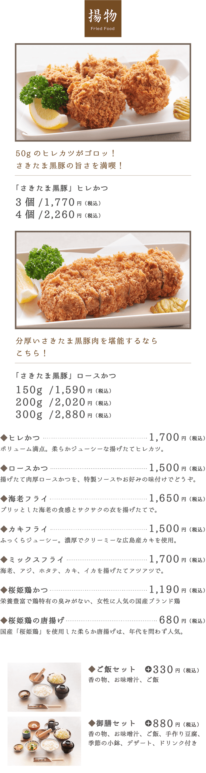 揚物 Fried Food。「さきたま黒豚」ヒレかつ3個/1,470円（税込）4個/1,960円（税込）。「さきたま黒豚」ロースかつ150g /1,290円（税込）200g /1,720円（税込）300g /2,580円（税込）。ヒレかつ1,400円（税込）。ロースかつ1,200円（税込）。◆海老フライ1,350円（税込）。◆カキフライ1,200円（税込）。◆ミックスフライ1,400円（税込）。◆かつ丼御膳1,980円（税込）。◆桜姫鶏かつ990円（税込）。◆桜姫鶏の唐揚げ680円（税込）。◆ご飯セット330円（税込）。◆御膳セット880円（税込）