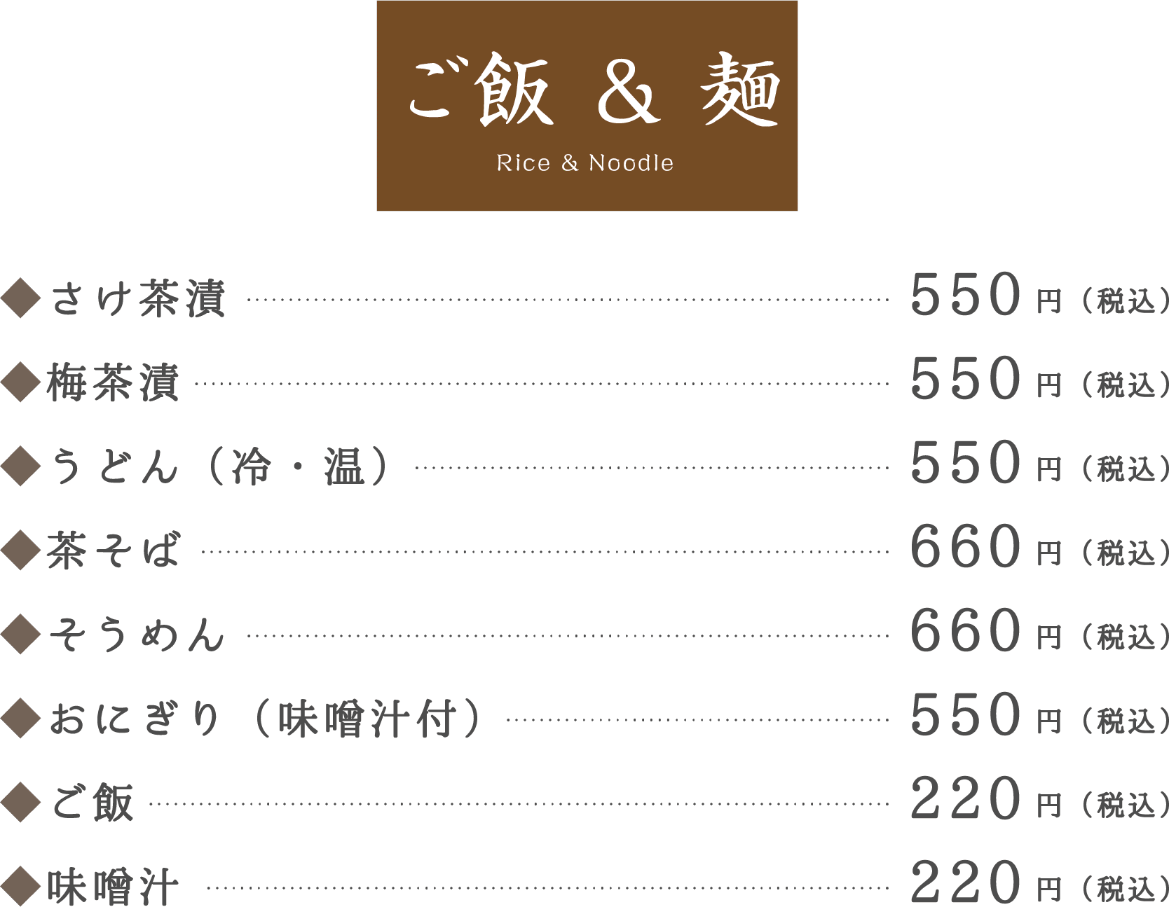 ご飯 & 麺 Rice & Noodle。◆さけ茶漬550円（税込）。◆梅茶漬550円（税込）。◆うどん（冷・温）550円（税込）。◆茶そば660円（税込）。◆そうめん660円（税込）。◆おにぎり（味噌汁付）550円（税込）。◆ご飯220円（税込）。◆味噌汁220円（税込）。