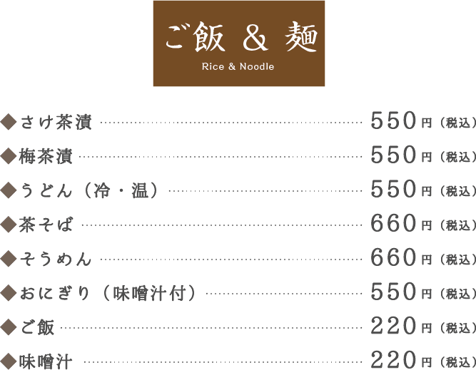 ご飯 & 麺 Rice & Noodle。◆さけ茶漬550円（税込）。◆梅茶漬550円（税込）。◆うどん（冷・温）550円（税込）。◆茶そば660円（税込）。◆そうめん660円（税込）。◆おにぎり（味噌汁付）550円（税込）。◆ご飯220円（税込）。◆味噌汁220円（税込）。